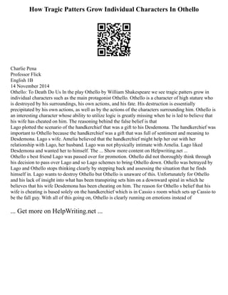 How Tragic Patters Grow Individual Characters In Othello
Charlie Pena
Professor Flick
English 1B
14 November 2014
Othello: To Death Do Us In the play Othello by William Shakespeare we see tragic patters grow in
individual characters such as the main protagonist Othello. Othello is a character of high stature who
is destroyed by his surroundings, his own actions, and his fate. His destruction is essentially
precipitated by his own actions, as well as by the actions of the characters surrounding him. Othello is
an interesting character whose ability to utilize logic is greatly missing when he is led to believe that
his wife has cheated on him. The reasoning behind the false belief is that
Lago plotted the scenario of the handkerchief that was a gift to his Desdemona. The handkerchief was
important to Othello because the handkerchief was a gift that was full of sentiment and meaning to
Desdemona. Lago s wife. Amelia believed that the handkerchief might help her out with her
relationship with Lago, her husband. Lago was not physically intimate with Amelia. Lago liked
Desdemona and wanted her to himself. The ... Show more content on Helpwriting.net ...
Othello s best friend Lago was passed over for promotion. Othello did not thoroughly think through
his decision to pass over Lago and so Lago schemes to bring Othello down. Othello was betrayed by
Lago and Othello stops thinking clearly by stepping back and assessing the situation that he finds
himself in. Lago wants to destroy Othello but Othello is unaware of this. Unfortunately for Othello
and his lack of insight into what has been transpiring sets him on a downward spiral in which he
believes that his wife Desdemona has been cheating on him. The reason for Othello s belief that his
wife is cheating is based solely on the handkerchief which is in Cassio s room which sets up Cassio to
be the fall guy. With all of this going on, Othello is clearly running on emotions instead of
... Get more on HelpWriting.net ...
 