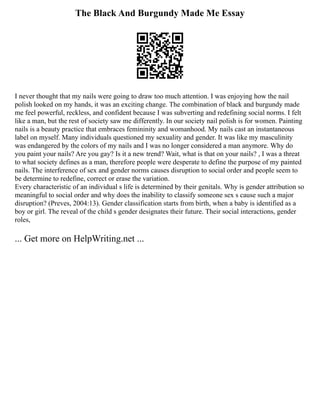 The Black And Burgundy Made Me Essay
I never thought that my nails were going to draw too much attention. I was enjoying how the nail
polish looked on my hands, it was an exciting change. The combination of black and burgundy made
me feel powerful, reckless, and confident because I was subverting and redefining social norms. I felt
like a man, but the rest of society saw me differently. In our society nail polish is for women. Painting
nails is a beauty practice that embraces femininity and womanhood. My nails cast an instantaneous
label on myself. Many individuals questioned my sexuality and gender. It was like my masculinity
was endangered by the colors of my nails and I was no longer considered a man anymore. Why do
you paint your nails? Are you gay? Is it a new trend? Wait, what is that on your nails? , I was a threat
to what society defines as a man, therefore people were desperate to define the purpose of my painted
nails. The interference of sex and gender norms causes disruption to social order and people seem to
be determine to redefine, correct or erase the variation.
Every characteristic of an individual s life is determined by their genitals. Why is gender attribution so
meaningful to social order and why does the inability to classify someone sex s cause such a major
disruption? (Preves, 2004:13). Gender classification starts from birth, when a baby is identified as a
boy or girl. The reveal of the child s gender designates their future. Their social interactions, gender
roles,
... Get more on HelpWriting.net ...
 