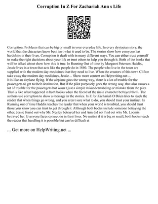 Corruption In Z For Zachariah Ann s Life
Corruption. Problems that can be big or small in your everyday life. In every dystopian story, the
world that the characters know best isn t what it used to be. The stories show how everyone has
hardships in their lives. Corruption is dealt with in many different ways. You can either trust yourself
to make the right decisions about your life or trust others to help you through it. Both of the books that
will be talked about show how this is true. In Running Out of time by Margaret Peterson Haddix,
Jessie lives in a town that acts like the people do in 1840. The people who live in the town are
supplied with the modern day medicines that they need to live. When the creators of this town Clifton
take away the modern day medicines, Jessie ... Show more content on Helpwriting.net ...
It is like an airplane flying. If the airplane goes the wrong way, there is a lot of trouble for the
passengers to get to their destination. But if the pilot purposely goes the wrong way, that also causes a
lot of trouble for the passengers but wasn t just a simple misunderstanding or mistake from the pilot.
That is like what happened in both books when the friend of the main character betrayed them. The
authors use corruption to show a message in the stories. In Z for Zachariah O Brien tries to teach the
reader that when things go wrong, and you aren t sure what to do, you should trust your instinct. In
Running out of time Haddix teaches the reader that when your world is troubled, you should trust
those you know you can trust to get through it. Although both books include someone betraying the
other, Jessie found out why Mr. Neeley betrayed her and Ann did not find out why Mr. Loomis
betrayed her. Everyone faces corruption in their lives. No matter if it is big or small, both books teach
the reader that handling it is possible but can be difficult at
... Get more on HelpWriting.net ...
 