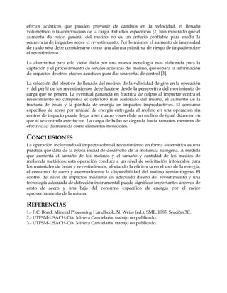 efectos acústicos que pueden provenir de cambios en la velocidad, el llenado
volumétrico o la composición de la carga. Estudios específicos [2] han mostrado que el
aumento de ruido general del molino no es un criterio confiable para medir la
ocurrencia de impactos sobre el revestimiento. Por lo mismo, el aumento de intensidad
de ruido sólo debe considerarse como una alarma primitiva de riesgo de impacto sobre
el revestimiento.
La alternativa para ello viene dada por una nueva tecnología más elaborada para la
captación y el procesamiento de señales acústicas del molino, que separa la información
de impactos de otros efectos acústicos para dar una señal de control [3].
La selección del objetivo de llenado del molino, de la velocidad de giro en la operación
y del perfil de los revestimientos debe hacerse desde la perspectiva del movimiento de
carga que se genera. La eventual ganancia en fractura de colpas al impactar contra el
revestimiento no compensa el deterioro más acelerado del mismo, el aumento de la
fractura de bolas y la pérdida de energía en impactos improductivos. El consumo
específico de acero por unidad de energía entregada al molino en una operación sin
control de impacto puede llegar a ser cuatro veces el de un molino de igual diámetro en
que sí se controla este factor. La carga de bolas se degrada hacia tamaños menores de
efectividad disminuida como elementos moledores.
CONCLUSIONES
La operación incluyendo el impacto sobre el revestimiento en forma sistemática es una
práctica que data de la época inicial de desarrollo de la molienda autógena. A medida
que aumenta el tamaño de los molinos y el tamaño y cantidad de los medios de
molienda metálicos, esta operación conduce a un nivel de solicitación intolerable para
los materiales de bolas y revestimientos, afectando la eficiencia en el uso de la energía,
el consumo de acero y eventualmente la disponibilidad del molino semiautógeno. El
control del nivel de impactos mediante un adecuado diseño del revestimiento y una
tecnología adecuada de detección instrumental puede significar importantes ahorros de
costo de acero y una baja del consumo específico de energía por el mejor
aprovechamiento de la misma.
REFERENCIAS
1.- F.C. Bond. Mineral Processing Handbook, N. Weiss (ed.), SME, 1985, Sección 3C.
2.- UTFSM-USACH-Cia. Minera Candelaria, trabajo no publicado.
3.- UTFSM-USACH-Cia. Minera Candelaria, trabajo no publicado.
 