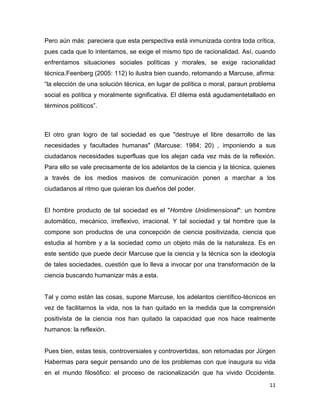 11
Pero aún más: pareciera que esta perspectiva está inmunizada contra toda crítica,
pues cada que lo intentamos, se exige el mismo tipo de racionalidad. Así, cuando
enfrentamos situaciones sociales políticas y morales, se exige racionalidad
técnica.Feenberg (2005: 112) lo ilustra bien cuando, retomando a Marcuse, afirma:
“la elección de una solución técnica, en lugar de política o moral, paraun problema
social es política y moralmente significativa. El dilema está agudamentetallado en
términos políticos”.
El otro gran logro de tal sociedad es que "destruye el libre desarrollo de las
necesidades y facultades humanas" (Marcuse: 1984; 20) , imponiendo a sus
ciudadanos necesidades superfluas que los alejan cada vez más de la reflexión.
Para ello se vale precisamente de los adelantos de la ciencia y la técnica, quienes
a través de los medios masivos de comunicación ponen a marchar a los
ciudadanos al ritmo que quieran los dueños del poder.
El hombre producto de tal sociedad es el "Hombre Unidimensional": un hombre
automático, mecánico, irreflexivo, irracional. Y tal sociedad y tal hombre que la
compone son productos de una concepción de ciencia positivizada, ciencia que
estudia al hombre y a la sociedad como un objeto más de la naturaleza. Es en
este sentido que puede decir Marcuse que la ciencia y la técnica son la ideología
de tales sociedades, cuestión que lo lleva a invocar por una transformación de la
ciencia buscando humanizar más a esta.
Tal y como están las cosas, supone Marcuse, los adelantos científico-técnicos en
vez de facilitarnos la vida, nos la han quitado en la medida que la comprensión
positivista de la ciencia nos han quitado la capacidad que nos hace realmente
humanos: la reflexión.
Pues bien, estas tesis, controversiales y controvertidas, son retomadas por Jürgen
Habermas para seguir pensando uno de los problemas con que inaugura su vida
en el mundo filosófico: el proceso de racionalización que ha vivido Occidente.
 