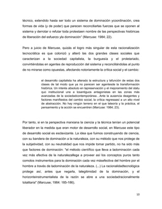 10
técnico, extendido hasta ser todo un sistema de dominación ycoordinación, crea
formas de vida (y de poder) que parecen reconciliarlas fuerzas que se oponen al
sistema y derrotar o refutar toda protestaen nombre de las perspectivas históricas
de liberación del esfuerzo yla dominación” (Marcuse: 1984; 22).
Pero a juicio de Marcuse, quizás el logro más singular de esta racionalización
tecnocrática es que colonizó y alteró las dos grandes clases sociales que
caracterizan a la sociedad capitalista, la burguesía y el proletariado,
convirtiéndolas en agentes de reproducción del sistema y reconciliándolas al punto
de no mirarse como opuestas, afectando notoriamente la crítica social y el cambio:
el desarrollo capitalista ha alterado la estructura y lafunción de estas dos
clases de tal modo que ya no parecen ser agentesde la transformación
histórica. Un interés absoluto en lapreservación y el mejoramiento del statu
quo institucional une a losantiguos antagonistas en las zonas más
avanzadas de la sociedadcontemporánea…Ante la ausencia deagentes y
factores manifiestos del cambio social, la crítica regresaasí a un alto nivel
de abstracción. No hay ningún terreno en el que lateoría y la práctica, el
pensamiento y la acción se encuentren (Marcuse: 1984; 23).
Por tanto, si en la perspectiva marxiana la ciencia y la técnica tenían un potencial
liberador en la medida que eran motor de desarrollo social, en Marcuse este tipo
de desarrollo social es esclavizante. La idea que fuimos construyendo de ciencia,
con su bandera de dominación a la naturaleza, con su método que nos protege de
la subjetividad, con su neutralidad que nos impide tomar partido, no ha sido más
que factores de dominación: "el método científico que lleva a ladominación cada
vez más efectiva de la naturalezallega a proveer así los conceptos puros tanto
comolos instrumentos para la dominación cada vez másefectiva del hombre por el
hombre a través de ladominación de la naturaleza. (...) La racionalidadtecnológica
protege así, antes que negarla, lalegitimidad de la dominación, y el
horizonteinstrumentalista de la razón se abre a una sociedadracionalmente
totalitaria" (Marcuse; 1984: 185-186).
 