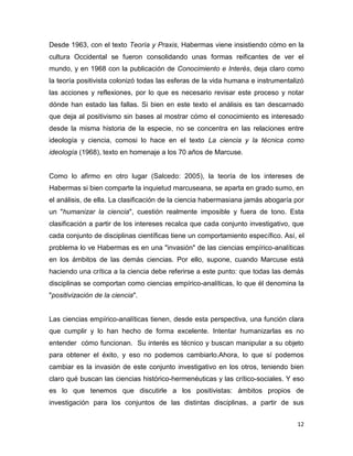 12
Desde 1963, con el texto Teoría y Praxis, Habermas viene insistiendo cómo en la
cultura Occidental se fueron consolidando unas formas reificantes de ver el
mundo, y en 1968 con la publicación de Conocimiento e Interés, deja claro como
la teoría positivista colonizó todas las esferas de la vida humana e instrumentalizó
las acciones y reflexiones, por lo que es necesario revisar este proceso y notar
dónde han estado las fallas. Si bien en este texto el análisis es tan descarnado
que deja al positivismo sin bases al mostrar cómo el conocimiento es interesado
desde la misma historia de la especie, no se concentra en las relaciones entre
ideología y ciencia, comosi lo hace en el texto La ciencia y la técnica como
ideología (1968), texto en homenaje a los 70 años de Marcuse.
Como lo afirmo en otro lugar (Salcedo: 2005), la teoría de los intereses de
Habermas si bien comparte la inquietud marcuseana, se aparta en grado sumo, en
el análisis, de ella. La clasificación de la ciencia habermasiana jamás abogaría por
un "humanizar la ciencia", cuestión realmente imposible y fuera de tono. Esta
clasificación a partir de los intereses recalca que cada conjunto investigativo, que
cada conjunto de disciplinas científicas tiene un comportamiento específico. Así, el
problema lo ve Habermas es en una "invasión" de las ciencias empírico-analíticas
en los ámbitos de las demás ciencias. Por ello, supone, cuando Marcuse está
haciendo una crítica a la ciencia debe referirse a este punto: que todas las demás
disciplinas se comportan como ciencias empírico-analíticas, lo que él denomina la
"positivización de la ciencia".
Las ciencias empírico-analíticas tienen, desde esta perspectiva, una función clara
que cumplir y lo han hecho de forma excelente. Intentar humanizarlas es no
entender cómo funcionan. Su interés es técnico y buscan manipular a su objeto
para obtener el éxito, y eso no podemos cambiarlo.Ahora, lo que sí podemos
cambiar es la invasión de este conjunto investigativo en los otros, teniendo bien
claro qué buscan las ciencias histórico-hermenéuticas y las crítico-sociales. Y eso
es lo que tenemos que discutirle a los positivistas: ámbitos propios de
investigación para los conjuntos de las distintas disciplinas, a partir de sus
 