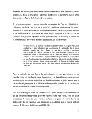 13
intereses. En términos de Horkheimer: desinstrumentalizar a las ciencias humano-
sociales. La tarea la emprende Habermas cambiando de paradigma quince años
después en su Teoría de la Acción Comunicativa.
En el mismo sentido, y compartiendo la perspectiva de Adorno y Horkheimer,
Habermas es de la idea que en la sociedad capitalista avanzada se ha venido
estableciendo cada vez más una interdependencia entre la investigación científica
y los resultadosde la tecnología, es decir, entre investigar y la producción de
utensilios que generan riquezas, asunto que convierte a la ciencia y la técnica en
la primera fuerza productiva de estas sociedades. En sus términos:
De este modo, la ciencia y la técnica seconvierten en la primera fuerza
productiva, y con ello,caen las condiciones de aplicación de la teoría
delvalor trabajo de Marx. Pues ya no tiene sentido computarlas
aportaciones al capital debidas a las inversionesen investigación y
desarrollo, sobre la base delvalor de la fuerza de trabajo no cualificada
(simple) si,como es el caso, el progreso técnico y científico se haconvertido
en una fuente independiente de plusvalíafrente a la fuente de plusvalía que
es la única queMarx toma en consideración: la fuerza de trabajo delos
productores inmediatos tiene cada vez menos importancia (Habermas:
1986; 87).
Pero lo particular de esta forma de racionalización es que por primera vez se
muestra como no ideológica en su fundamento, y si la analizamos, notamos que
efectivamente es menos ideológica que las ideologías de antaño, asunto que la
hace más peligrosa para el individuo e incluso para la especie, en la medida que
aplaca el interés natural por la emancipación.
Esta nueva ideología, como las anteriores, tiene como objeto obnubilar la reflexión
de los fundamentossobre los que está organizada la vida social, pero en estas
sociedades lo hace de una manera particular: a partir de cierta forma de
distribución de las riquezas para satisfacer necesidades que el mismo sistema
impone. En términos de Habermas (1986: 98):
 