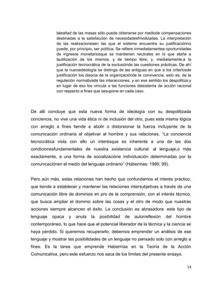 14
lalealtad de las masas sólo puede obtenerse por mediode compensaciones
destinadas a la satisfacción de necesidadesfrivolizadas. La interpretación
de las realizacionesen las que el sistema encuentra su justificaciónno
puede, por principio, ser política. Se refiere inmediatamentea oportunidades
de ingresos monetariosque se mantienen neutrales en lo que atañe a
lautilización de los mismos, y de tiempo libre, y, mediatamente,a la
justificación tecnocrática de la exclusiónde las cuestiones prácticas. De ahí
que la nuevaideología se distinga de las antiguas en que a los criteriosde
justificación los disocia de la organizaciónde la convivencia, esto es, de la
regulación normativade las interacciones, y en ese sentido los despolitiza;y
en lugar de eso los vincula a las funciones delsistema de acción racional
con respecto a fines que sesupone en cada caso.
De allí concluye que esta nueva forma de ideología con su despolitizada
conciencia, no vive una vida ética ni de inclusión del otro, pues esta misma lógica
con arreglo a fines tiende a abolir o distorsionar la fuerza incluyente de la
comunicación ordinaria al objetivar al hombre y sus relaciones. “La conciencia
tecnocrática viola con ello un interésque es inherente a una de las dos
condicionesfundamentales de nuestra existencia cultural: al lenguaje,o más
exactamente, a una forma de socializacióne individuación determinadas por la
comunicaciónen el medio del lenguaje ordinario” (Habermas: 1986; 99).
Pero aún más, estas relaciones han hecho que confundamos el interés práctico,
que tiende a establecer y mantener las relaciones intersubjetivas a través de una
comunicación libre de dominios en pro de la comprensión, con el interés técnico,
que busca ampliar el dominio sobre las cosas y el otro de modo que nuestras
acciones siempre alcancen el éxito. La conclusión es abrasadora: este tipo de
lenguaje opaca y anula la posibilidad de autorreflexión del hombre
contemporáneo, lo que hace que el potencial liberador de la técnica y la ciencia se
haya perdido. Si queremos recuperarlo, debemos emprender un análisis de ese
lenguaje y mostrar las posibilidades de un lenguaje no pensado solo con arreglo a
fines. Es la tarea que emprende Habermas en la Teoría de la Acción
Comunicativa, pero este esfuerzo nos saca de los límites del presente ensayo.
 