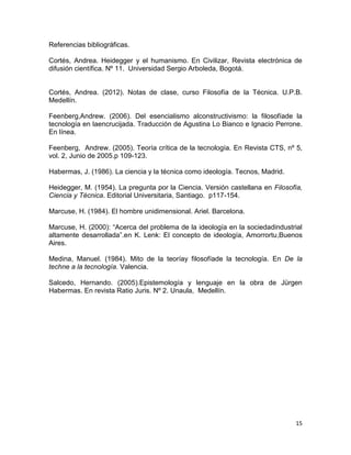 15
Referencias bibliográficas.
Cortés, Andrea. Heidegger y el humanismo. En Civilizar, Revista electrónica de
difusión científica. Nº 11. Universidad Sergio Arboleda, Bogotá.
Cortés, Andrea. (2012). Notas de clase, curso Filosofía de la Técnica. U.P.B.
Medellín.
Feenberg,Andrew. (2006). Del esencialismo alconstructivismo: la filosofíade la
tecnología en laencrucijada. Traducción de Agustina Lo Bianco e Ignacio Perrone.
En línea.
Feenberg, Andrew. (2005). Teoría crítica de la tecnología. En Revista CTS, nº 5,
vol. 2, Junio de 2005.p 109-123.
Habermas, J. (1986). La ciencia y la técnica como ideología. Tecnos, Madrid.
Heidegger, M. (1954). La pregunta por la Ciencia. Versión castellana en Filosofía,
Ciencia y Técnica. Editorial Universitaria, Santiago. p117-154.
Marcuse, H. (1984). El hombre unidimensional. Ariel. Barcelona.
Marcuse, H. (2000): “Acerca del problema de la ideología en la sociedadindustrial
altamente desarrollada”.en K. Lenk: El concepto de ideología, Amorrortu,Buenos
Aires.
Medina, Manuel. (1984). Mito de la teoríay filosofíade la tecnología. En De la
techne a la tecnología. Valencia.
Salcedo, Hernando. (2005).Epistemología y lenguaje en la obra de Jürgen
Habermas. En revista Ratio Juris. Nº 2. Unaula, Medellín.
 