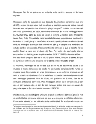 3
Heidegger fue de los primeros en enfrentar este camino, aunque no lo haya
logrado.
Heidegger parte del supuesto de que después de Aristóteles concluimos qué era
el SER, se nos dio por saber qué era el ser, y eso hizo que no se tratara más el
tema en esa perspectiva que el mundo griego inauguró2
: nuestra concepción del
ser se da por sentado, es decir, está sobre-entendida. Es lo que Heidegger llama
EL OLVIDO DEL SER. Su tarea es volver al término y mostrar como Occidente
igualó Ser y Ente. El resultado: haber develado la grave confusión que existe entre
lo óntico, lo ontológico y lo metafísico, aclarando que lo primero es el estudio del
ente; lo ontológico el estudio del sentido del Ser; y le asigna a la metafísica el
estudio del Ser en cuantotal. Precisamente esto último es lo que la filosofía no ha
podido llevar a cabo por el olvido del Ser. Por tanto, de aquí parte latarea
emprendida por Heidegger en su primera obra, SER Y TIEMPO: desvelar el Ser.
Por eso no se pregunta qué es el ser, lo que es formal, sino por el cómo. El qué
es puntual;el cómoes una pregunta por el cómo se nos muestra el ser.
Al respecto, Heidegger es de la idea que el ser no es estático:se oculta y se
muestra al mismo tiempo que se oculta. No se muestra completamente, nunca se
muestra igual. Se muestra en unas dimensiones, y en su forma profunda en el
arte, la poesía, el misticismo. Con la metafísica occidental bastaba el presente del
ser: Heidegger pretende mirar lo oculto, no quedarse en el ente. Esa es la
confusión ontológica: ser= ente. Para Heidegger, el ser es el ser del ente.El ser
ahí, el ser humano ahí, el ser del ser humano, único ente que es capaz de
preguntarsepor el Ser: el existente humano o DASEIN.
Desde ahora, con la categoría DASEIN, el SER se entiende como un plexo o red
de posibilidades, como una apertura, se abre y se proyecta a múltiples relaciones.
Es un estar siendo: un ser ubicado en la cotidianidad. Es aquí en el mundo, en
2
Al respecto, usaré un poco las notas de clase del curso de Filosofía de la Técnica, aunado a la interpretación
de Heidegger que he ido construyendo, por lo que no citaré frecuentemente a dicho autor (aunque
reconozco que esto es problema grave en la actual construcción de paper donde solo se trata de citar
autores).
 