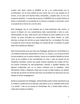 4
nuestra vida diaria, donde el DASEIN se da y se oculta,cruzado por la
incertidumbre, con la única certeza de que morirá. Así, es un ser arrojado en el
mundo, un ser para morir:Somos finitos, temporales, y aceptar esto, es vivir una
existencia auténtica. Y cuando ello se asume, el DASEIN vive su propia historia, le
brota su historicidad, se concientiza de su devenir y empieza a trascender, armar
un proyecto de sí mismo en y con los otros.
Pero Heidegger cae en una paradoja que lo hará abandonar este camino: si
asume el Dasein con sus características debe reconocérsele a éste su auto-
referencialidad, es decir, debe asumir que el Dasein es quien hablará de sí y del
mundo, es quien formulará las comprensiones del mismo Dasein; en otros
términos, el propio Ser del Ser es quien hablará del Ser y lo develará. Por tanto,
no puede ser este el camino para llegar a la verdad del Ser: la aletheia no puede
estar solo mediada por elDasein.
Este reconocimiento es el que hace que Heidegger abandone la vía del Dasein (o
vía analítico-existencial) emprendida en El Ser y el Tiempo, y se renueve la tarea
de des-ocultación por el camino histórico: buscar en la tradición filosófica la forma
como se ha ocultado al Ser convirtiéndolo en Ente o cosa de estudio de las
disciplinas científicas, asunto que puede hacerse siguiendo las huellas del Ser,
sus breves momentos de des-ocultamiento, leyendo a aquellos filósofos que
lograron evidenciarlo aun en el mismo momento que lo ocultaban, como
Parménides, Platón y Nietzsche. Dado que es este un largo trayecto, por efectos
de este tipo de escrito me permito solo hacer una anotación de cada autor que nos
indique el camino heideggeriano.
Desde la perspectiva de Heidegger, enParménides puede notarse claramente que
la verdad es verdad del ser,no del ente, este último no es un mediador entre el ser
y la verdad. Y ello es así porque en Parménides Ser y Verdad están unidos a
través del concepto de aletheia.
 