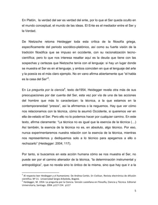 5
En Platón, la verdad del ser es verdad del ente, por lo que el Ser queda oculto en
el mundo conceptual, el mundo de las ideas. El Ente es el mediador entre el Ser y
la Verdad.
De Nietzsche retoma Heidegger toda esta crítica de la filosofía griega,
específicamente del periodo socrático-platónico, así como su fuerte visión de la
tradición filosófica que se impuso en occidente, con su racionalización tecno-
científica; pero lo que nos interesa resaltar aquí es la deuda que tiene con las
sospechas y certezas que Nietzsche tenía con el lenguaje: si hay un lugar donde
se muestra el Ser es en el lenguaje, y ambos coinciden en que el lenguaje del arte
y la poesía es el más claro ejemplo. No en vano afirma abiertamente que “el habla
es la casa del Ser”3
.
En La pregunta por la ciencia4
, texto de1954, Heidegger revela otra más de sus
preocupaciones por dar cuenta del Ser, esta vez por vía de una de las acciones
del hombre que más lo caracterizan: la técnica, a la que estamos en la
contemporaneidad “presos”, así la afirmemos o la neguemos. Hay que ver cómo
nos relacionamos con la técnica, cómo la asumió Occidente, si queremos ver en
ella de-velado el Ser. Pero ello no lo podemos hacer por cualquier camino. En este
texto, afirma claramente: “La técnica no es igual que la esencia de la técnica (…)
Así también, la esencia de la técnica no es, en absoluto, algo técnico. Por eso,
nunca experimentaremos nuestra relación con la esencia de la técnica, mientras
nos representemos y dediquemos solo a lo técnico para apegarnos a ello o
rechazarlo” (Heidegger: 2004; 117).
Por tanto, si buscamos en esta acción humana cómo se nos muestra el Ser, no
puede ser por el camino alienador de la técnica, “la determinación instrumental y
antropológica”, que no revela sino lo óntico de la misma, sino que hay que ir a la
3
Al respecto leer Heidegger y el humanismo. De Andrea Cortés. En Civilizar, Revista electrónica de difusión
científica. Nº 11. Universidad Sergio Arboleda, Bogotá.
4
Heidegger, M. 1954. La pregunta por la Ciencia. Versión castellana en Filosofía, Ciencia y Técnica. Editorial
Universitaria, Santiago. 2004. p117-154. p117
 