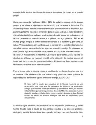 6
esencia de la técnica, asunto que lo obliga a incursionar de nuevo en el mundo
griego.
Como nos recuerda Heidegger (2004: 126), La palabra procede de la lengua
griega, y se refiere a algo que es de tal modo que pertenece a la techne.“En
vistasal significado de esta palabra tenemos que prestar atención a dos cosas. En
primer lugartechne no sólo es el nombre para el hacer y el saber hacer del obrero
manual sino tambiénpara el arte, en el sentido elevado, y para las bellas artes. La
techne pertenece al traer-ahídelante,a la poiesis; es algo poiético”. Así, en el
mundo griego antiguo la techne estaba relacionada a la episteme y, por tanto, al
saber: “Ambas palabras son nombres para el conocer en el sentido másamplio. Lo
que ellas mientan es un entender en algo, ser entendido en algo. En elconocer se
hace patente algo. En cuanto que hace patente, el conocer es un hacer salir de
lo oculto”. Y más adelante lo reafirma: “Lo decisivo de la techne, pues, no está en
absoluto en el hacer yel manejar, ni está en la utilización de medios, sino en el
hacer salir de lo oculto del quehemos hablado. En tanto que éste, pero no como
fabricación, la techne es un traer-ahídelante”.
Pero a simple vista, la técnica moderna es diferente, por lo que tenemos que ir a
su esencia. Ella des-oculta de una manera muy particular, dado quetiene la
capacidad para transformar y para almacenar energía, (2004; 128):
El hacer salir lo oculto que prevalece en la técnica moderna es una
provocación que pone ante la Naturaleza la exigencia de suministrar
energía que como tal pueda ser extraída y almacenada. Pero ¿no es esto
válido también para el antiguo molino de viento? No. Sus aspas se mueven
al viento, quedan confiadas de un modo inmediato al soplar de éste. Pero el
molino de viento no alumbra energías del aire en movimiento para
almacenarlas.
La técnica logra, entonces, des-ocultar el Ser vía imposición, provocación, y ello lo
hemos llevado lejos a través de las ciencias exactas y su afán por predecir,
controlar y explotar la naturaleza, pero con ello también, y es más frecuente, des-
 