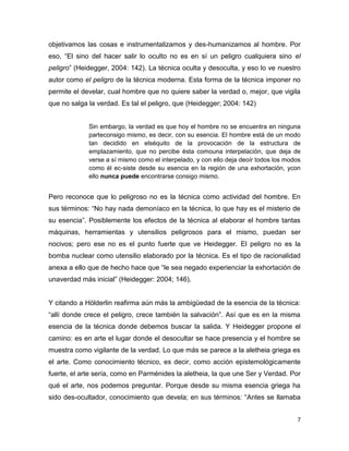 7
objetivamos las cosas e instrumentalizamos y des-humanizamos al hombre. Por
eso, “El sino del hacer salir lo oculto no es en sí un peligro cualquiera sino el
peligro” (Heidegger, 2004: 142). La técnica oculta y desoculta, y eso lo ve nuestro
autor como el peligro de la técnica moderna. Esta forma de la técnica imponer no
permite el develar, cual hombre que no quiere saber la verdad o, mejor, que vigila
que no salga la verdad. Es tal el peligro, que (Heidegger; 2004: 142)
Sin embargo, la verdad es que hoy el hombre no se encuentra en ninguna
parteconsigo mismo, es decir, con su esencia. El hombre está de un modo
tan decidido en elséquito de la provocación de la estructura de
emplazamiento, que no percibe ésta comouna interpelación, que deja de
verse a sí mismo como el interpelado, y con ello deja deoír todos los modos
como él ec-siste desde su esencia en la región de una exhortación, ycon
ello nunca puede encontrarse consigo mismo.
Pero reconoce que lo peligroso no es la técnica como actividad del hombre. En
sus términos: “No hay nada demoníaco en la técnica, lo que hay es el misterio de
su esencia”. Posiblemente los efectos de la técnica al elaborar el hombre tantas
máquinas, herramientas y utensilios peligrosos para el mismo, puedan ser
nocivos; pero ese no es el punto fuerte que ve Heidegger. El peligro no es la
bomba nuclear como utensilio elaborado por la técnica. Es el tipo de racionalidad
anexa a ello que de hecho hace que “le sea negado experienciar la exhortación de
unaverdad más inicial” (Heidegger: 2004; 146).
Y citando a Hölderlin reafirma aún más la ambigüedad de la esencia de la técnica:
“allí donde crece el peligro, crece también la salvación”. Así que es en la misma
esencia de la técnica donde debemos buscar la salida. Y Heidegger propone el
camino: es en arte el lugar donde el desocultar se hace presencia y el hombre se
muestra como vigilante de la verdad. Lo que más se parece a la aletheia griega es
el arte. Como conocimiento técnico, es decir, como acción epistemológicamente
fuerte, el arte sería, como en Parménides la aletheia, la que une Ser y Verdad. Por
qué el arte, nos podemos preguntar. Porque desde su misma esencia griega ha
sido des-ocultador, conocimiento que devela; en sus términos: “Antes se llamaba
 