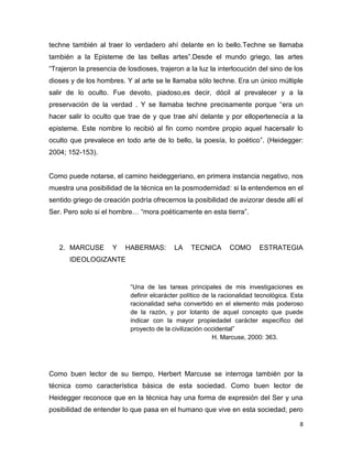 8
techne también al traer lo verdadero ahí delante en lo bello.Techne se llamaba
también a la Episteme de las bellas artes”.Desde el mundo griego, las artes
“Trajeron la presencia de losdioses, trajeron a la luz la interlocución del sino de los
dioses y de los hombres. Y al arte se le llamaba sólo techne. Era un único múltiple
salir de lo oculto. Fue devoto, piadoso,es decir, dócil al prevalecer y a la
preservación de la verdad . Y se llamaba techne precisamente porque “era un
hacer salir lo oculto que trae de y que trae ahí delante y por ellopertenecía a la
episteme. Este nombre lo recibió al fin como nombre propio aquel hacersalir lo
oculto que prevalece en todo arte de lo bello, la poesía, lo poético”. (Heidegger:
2004; 152-153).
Como puede notarse, el camino heideggeriano, en primera instancia negativo, nos
muestra una posibilidad de la técnica en la posmodernidad: si la entendemos en el
sentido griego de creación podría ofrecernos la posibilidad de avizorar desde allí el
Ser. Pero solo si el hombre… “mora poéticamente en esta tierra”.
2. MARCUSE Y HABERMAS: LA TECNICA COMO ESTRATEGIA
IDEOLOGIZANTE
“Una de las tareas principales de mis investigaciones es
definir elcarácter político de la racionalidad tecnológica. Esta
racionalidad seha convertido en el elemento más poderoso
de la razón, y por lotanto de aquel concepto que puede
indicar con la mayor propiedadel carácter específico del
proyecto de la civilización occidental”
H. Marcuse, 2000: 363.
Como buen lector de su tiempo, Herbert Marcuse se interroga también por la
técnica como característica básica de esta sociedad. Como buen lector de
Heidegger reconoce que en la técnica hay una forma de expresión del Ser y una
posibilidad de entender lo que pasa en el humano que vive en esta sociedad; pero
 