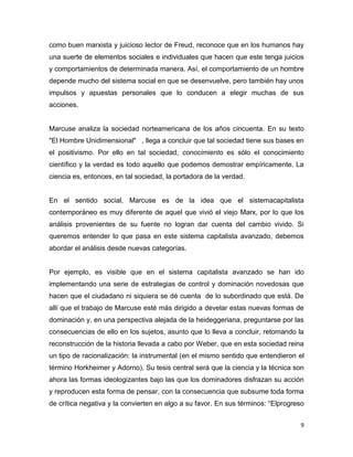 9
como buen marxista y juicioso lector de Freud, reconoce que en los humanos hay
una suerte de elementos sociales e individuales que hacen que este tenga juicios
y comportamientos de determinada manera. Así, el comportamiento de un hombre
depende mucho del sistema social en que se desenvuelve, pero también hay unos
impulsos y apuestas personales que lo conducen a elegir muchas de sus
acciones.
Marcuse analiza la sociedad norteamericana de los años cincuenta. En su texto
"El Hombre Unidimensional" , llega a concluir que tal sociedad tiene sus bases en
el positivismo. Por ello en tal sociedad, conocimiento es sólo el conocimiento
científico y la verdad es todo aquello que podemos demostrar empíricamente. La
ciencia es, entonces, en tal sociedad, la portadora de la verdad.
En el sentido social, Marcuse es de la idea que el sistemacapitalista
contemporáneo es muy diferente de aquel que vivió el viejo Marx, por lo que los
análisis provenientes de su fuente no logran dar cuenta del cambio vivido. Si
queremos entender lo que pasa en este sistema capitalista avanzado, debemos
abordar el análisis desde nuevas categorías.
Por ejemplo, es visible que en el sistema capitalista avanzado se han ido
implementando una serie de estrategias de control y dominación novedosas que
hacen que el ciudadano ni siquiera se dé cuenta de lo subordinado que está. De
allí que el trabajo de Marcuse esté más dirigido a develar estas nuevas formas de
dominación y, en una perspectiva alejada de la heideggeriana, preguntarse por las
consecuencias de ello en los sujetos, asunto que lo lleva a concluir, retomando la
reconstrucción de la historia llevada a cabo por Weber, que en esta sociedad reina
un tipo de racionalización: la instrumental (en el mismo sentido que entendieron el
término Horkheimer y Adorno). Su tesis central será que la ciencia y la técnica son
ahora las formas ideologizantes bajo las que los dominadores disfrazan su acción
y reproducen esta forma de pensar, con la consecuencia que subsume toda forma
de crítica negativa y la convierten en algo a su favor. En sus términos: “Elprogreso
 