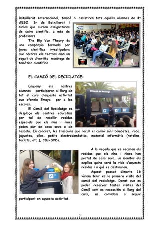 3
Batxillerat Internacional, també hi assistiren tots aquells alumnes de 4t
d’ESO, 1r de Batxillerat i
Cicles que cursen assignatures
de caire científic, a més de
professors.
The Big Van Theory és
una companyia formada per
joves científics investigadors
que recorre els teatres amb un
seguit de divertits monòlegs de
temàtica científica.
EL CAMIÓ DEL RECICLATGE:
Enguany els nostres
alumnes participaran al llarg de
tot el curs d’aquesta activitat
que ofereix Emaya per a les
escoles.
El Camió del Reciclatge es
desplaça als centres educatius
per tal de recollir residus
especials que els nins i nines
poden dur de casa seva o de
l’escola. En concret, les fraccions que recull el camió són: bombetes, roba,
juguetes, piles, petits electrodomèstics, material informàtic (ratolins,
teclats, etc.), CDs-DVDs.
A la vegada que es recullen els
residus que els nins i nines han
portat de casa seva, un monitor els
explica quina serà la vida d’aquests
residus i a què es destinaran.
Aquest passat dimarts 16
vàrem tenir es la primera visita del
camió del reciclatge. Donat que es
poden reservar tantes visites del
Camió com es necessitin al llarg del
curs, us convidam a seguir
participant en aquesta activitat.
 