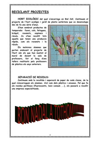 4
RECICLANT PROJECTES
HORT ECOLÒGIC del qual s’encarrega en Biel Coll. Continuam el
projecte de l'hort ecològic i jardí de planta autòctona que es desenvolupa
des de fa una sèrie d’anys.
S’han sembrat productes de
temporada: faves, cols, lletugues,
bròquil, ravanets, espinacs i
rúcula. Ja s’han recollit tots
aquells que tenen una produccio
ràpida, com els ravanets i la
rúcula.
Els mateixos alumnes que
porten endavant el projecte de
l’hort són els que han muntat el
mural de davant la sala de
professors, fet al llarg d’uns
tallers realitzats pels professors
de plàstica els anys anteriors.
SEPARACIÓ DE RESIDUS:
Continuam amb la recollida i separació de paper de cada classe, de la
qual s’encarreguen els alumnes. Així com dels plàstics i envasos. Pel que fa
als residus perillosos (fluorescents, baix consum ...), els passarà a recollir
una empresa especialitzada.
 