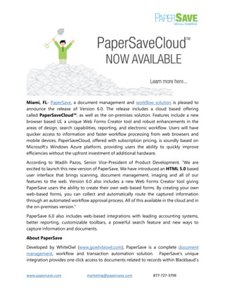 www.papersave.com marketing@papersave.com 877-727-3799 
Miami, FL- PaperSave, a document management and workflow solution is pleased to announce the release of Version 6.0. The release includes a cloud based offering called PaperSaveCloud™, as well as the on-premises solution. Features include a new browser based UI, a unique Web Forms Creator tool and robust enhancements in the areas of design, search capabilities, reporting, and electronic workflow. Users will have quicker access to information and faster workflow processing from web browsers and mobile devices. PaperSaveCloud, offered with subscription pricing, is soundly based on Microsoft’s Windows Azure platform, providing users the ability to quickly improve efficiencies without the upfront investment of additional hardware. 
According to Wadih Pazos, Senior Vice-President of Product Development. “We are excited to launch this new version of PaperSave. We have introduced an HTML 5.0 based user interface that brings scanning, document management, imaging and all of our features to the web. Version 6.0 also includes a new Web Forms Creator tool giving PaperSave users the ability to create their own web-based forms. By creating your own web-based forms, you can collect and automatically route the captured information through an automated workflow approval process. All of this available in the cloud and in the on-premises version.” 
PaperSave 6.0 also includes web-based integrations with leading accounting systems, better reporting, customizable toolbars, a powerful search feature and new ways to capture information and documents. 
About PaperSave 
Developed by WhiteOwl (www.gowhiteowl.com), PaperSave is a complete document management, workflow and transaction automation solution. PaperSave's unique integration provides one click access to documents related to records within Blackbaud’s  