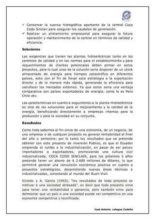José Antonio catagua Cedeño
 Conservar la cuenca hidrográfica aportante de la central Coca
Codo Sinclair para asegurar los caudales de generación.
 Realizar un alistamiento empresarial para asegurar la futura
operación y mantenimiento de la central en términos de calidad y
eficiencia.
Soluciones
Las exigencias que tienen las plantas hidroeléctricas tanto en los
controles de calidad y en las normas para el establecimiento y para
requerimientos de clientes potenciales deben primar en estos
proyectos, para lo cual unas de la solución sería disponer de un stock
almacenado de energía para tiempos catastrófico en diferentes
países, esto con el fin de llevar esta estrategia a la exportación
directa y de la manera más rápida, generando la eficiencia para
satisfacer los mercados externos. Ya que estos seria una ventaja
comparativa con países exportadores de energía; como lo es Perú
Chile etc.
Las características en cuanto a seguimiento a la planta Hidroeléctrica
es otra de las soluciones para el mejoramiento y la calidad de la
energía, beneficiando directamente a empresas internas para la
producción y para la sociedad en su conjunto.
Resultados
Como todo sabemos el fin único de una economía, de un negocio, de
una empresa o de cualquier proyecto es generar rentabilidad al final
del año o semestre; por lo tanto los resultados que se pretende
obtener con este proyecto de inversión Publico, es que el Ecuador
emprenda el rumbo a la industrialización, en pasar de ser países
importadores a exportadores, promoviendo una cultura civil
industrializada, COCA CODO SINCLAIR, para los próximos 5 años
pretende tener un ahorro de $ 2.600 millones de dólares, lo que
permitirá generar una convulsión económica positiva en cuanto a
proyectos estratégicos, desarrollando nuevas áreas técnicas e
industrializadas, conectando al mundo del Buen Vivir.
Viciedo y A. García (1993), “los resultados de toda proyecto es
motivar a una sociedad atrasada”, es decir que todo proyecto sirve
para tener una rentabilidad o ganancia, pero también sirve para
demostrar que un país o una sociedad puede ser competitivo en una
economía competitiva y tecnificada.
 