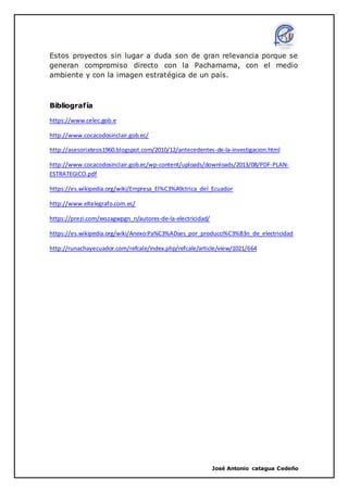 José Antonio catagua Cedeño
Estos proyectos sin lugar a duda son de gran relevancia porque se
generan compromiso directo con la Pachamama, con el medio
ambiente y con la imagen estratégica de un país.
Bibliografía
https://www.celec.gob.e
http://www.cocacodosinclair.gob.ec/
http://asesoriatesis1960.blogspot.com/2010/12/antecedentes-de-la-investigacion.html
http://www.cocacodosinclair.gob.ec/wp-content/uploads/downloads/2013/08/PDF-PLAN-
ESTRATEGICO.pdf
https://es.wikipedia.org/wiki/Empresa_El%C3%A9ctrica_del_Ecuador
http://www.eltelegrafo.com.ec/
https://prezi.com/xxszagwpgn_n/autores-de-la-electricidad/
https://es.wikipedia.org/wiki/Anexo:Pa%C3%ADses_por_producci%C3%B3n_de_electricidad
http://runachayecuador.com/refcale/index.php/refcale/article/view/1021/664
 
