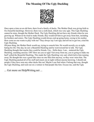 The Meaning Of The Ugly Duckling
Once upon a time on an old farm, there lived a family of ducks. The Mother Duck was giving birth to
five beautiful ducklings. However, there was a sixth duck, which was very ugly. This Ugly Duckling
cannot be mine, thought the Mother Duck. The Ugly Duckling did not have any friends when he was
growing up. Whenever he tried to make friends, they would tell him to get away from him, including
his brothers and sisters. The Ugly Duckling would always end up going home, crying to his mother.
How come no one wants to play with me? They always say I am ugly and tell me to get lost, cried the
Ugly Duckling.
Oh poor thing, the Mother Duck would say, trying to console him. He would secretly cry at night,
hating his life. One day, he saw a Beautiful Duckling and he went toward her to talk. The Ugly
Duckling thought that maybe they could be friends. Um... Hello there. I am... stuttered the Ugly
Duckling, sounding anxious. EW! How are you so ugly? Get away from me, you re going to make me
barf! yelled the Beautiful Duckling. This made the Ugly Duckling very sad, which led to him running
away. He thought this was a good idea since no one likes him anyway, so they won t miss him. The
Ugly Duckling packed all of his stuff and snuck out at night without anyone knowing. I should ask
people if they have seen any other ducks like me! Maybe I can find where I belong that way, thought
the Ugly Duckling, and went out on a venture to find people like him. Excuse me, said the Ugly
... Get more on HelpWriting.net ...
 