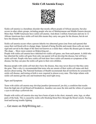 Sickle Cell Anemia Essays
Sickle cell anemia is a hereditary disorder that mostly affects people of African ancestry, but also
occurs in other ethnic groups, including people who are of Mediterranean and Middle Eastern descent.
More than 70,000 Americans have sickle cell anemia. And about 2 million Americans and one in 12
African Americans have sickle cell trait (this means they carry one gene for the disease, but do not
have the disease itself).
Sickle cell anemia occurs when a person inherits two abnormal genes (one from each parent) that
cause their red blood cells to change shape. Instead of being flexible and round, these cells are more
rigid and curved in the shape of the farm tool known as a sickle that s where the disease gets its name.
The shape ... Show more content on Helpwriting.net ...
People with sickle cell anemia have inherited two sickle cell genes, one from each parent. A child who
has inherited the sickle cell gene from only one parent will not develop the disease, but will have
sickle cell trait. People who have sickle cell trait don t have sickle cell anemia or symptoms of the
disease, but they can pass the sickle cell gene to their own children.
Because people with sickle cell trait don t have the disease, they may never discover that they carry
the gene. That s why it s recommended that teens who are unsure of their sickle cell status ask their
doctors about testing. The National Institutes of Health recommends that all newborns be screened for
sickle cell disease, and testing at birth is now required in almost every state. This helps infants with
sickle cell anemia get the care and treatment they need right away.
Signs and Symptoms
Teens with sickle cell anemia may develop jaundice (pronounced: jon dis), a condition that results
from the high rate of red blood cell breakdown. Jaundice can cause the skin and the whites of a person
s eyes to develop a yellowish tint.
People with sickle cell anemia also may have bouts of pain in the chest, stomach, arms, legs, or other
parts of the body. This is caused by sickle cells blocking blood flow through the blood vessels. Feeling
tired and having trouble fighting
... Get more on HelpWriting.net ...
 