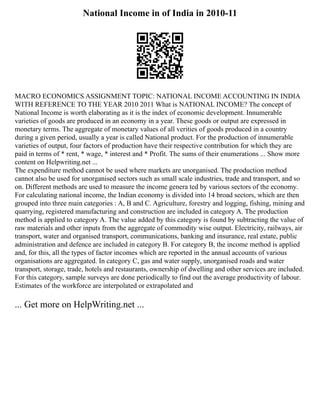 National Income in of India in 2010-11
MACRO ECONOMICS ASSIGNMENT TOPIC: NATIONAL INCOME ACCOUNTING IN INDIA
WITH REFERENCE TO THE YEAR 2010 2011 What is NATIONAL INCOME? The concept of
National Income is worth elaborating as it is the index of economic development. Innumerable
varieties of goods are produced in an economy in a year. These goods or output are expressed in
monetary terms. The aggregate of monetary values of all verities of goods produced in a country
during a given period, usually a year is called National product. For the production of innumerable
varieties of output, four factors of production have their respective contribution for which they are
paid in terms of * rent, * wage, * interest and * Profit. The sums of their enumerations ... Show more
content on Helpwriting.net ...
The expenditure method cannot be used where markets are unorganised. The production method
cannot also be used for unorganised sectors such as small scale industries, trade and transport, and so
on. Different methods are used to measure the income genera ted by various sectors of the economy.
For calculating national income, the Indian economy is divided into 14 broad sectors, which are then
grouped into three main categories : A, B and C. Agriculture, forestry and logging, fishing, mining and
quarrying, registered manufacturing and construction are included in category A. The production
method is applied to category A. The value added by this category is found by subtracting the value of
raw materials and other inputs from the aggregate of commodity wise output. Electricity, railways, air
transport, water and organised transport, communications, banking and insurance, real estate, public
administration and defence are included in category B. For category B, the income method is applied
and, for this, all the types of factor incomes which are reported in the annual accounts of various
organisations are aggregated. In category C, gas and water supply, unorganised roads and water
transport, storage, trade, hotels and restaurants, ownership of dwelling and other services are included.
For this category, sample surveys are done periodically to find out the average productivity of labour.
Estimates of the workforce are interpolated or extrapolated and
... Get more on HelpWriting.net ...
 