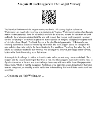 Analysis Of Black Diggers In The Longest Memory
The historical fiction novel the longest memory set in the 18th century depicts a character
Whitechapel , an elderly slave working at a plantation, in Virginia. Whitechapel, unlike other slaves is
treated with more respect from the white individuals in the novel and accepts the treatment inflicted
on him by the white men, stating that if he acts with respect then receive good treatment. However,
towards the ending of the novel it is prevalent that he desires for things to change following the death
of his beloved son Chapel . The black diggers in the play black diggers set in 1914 Australia, are
similarly treated in an inhumane manner by white men. The black diggers desire for change in this
area and therefore enlist to fight for Australian in the first world war. They long that when they will
return, the inhumane treatment they received will no longer be, however, they faced further scrutiny
by the white Australian society upon their return.
A strong desire for change is evident in both the texts, and as a result many characters in both Black
Diggers and the longest memory put their lives at risk. The black digger s main motivation to enlist to
fight for Australian in the war was to seek change in the way which the white Australian population
treated them. Whilst at war the indigenous Australians were treated as equals, the colour of their skin
was not recognized, as stated by a white solider that informs Harry that he will have a drink with him
upon their
... Get more on HelpWriting.net ...
 