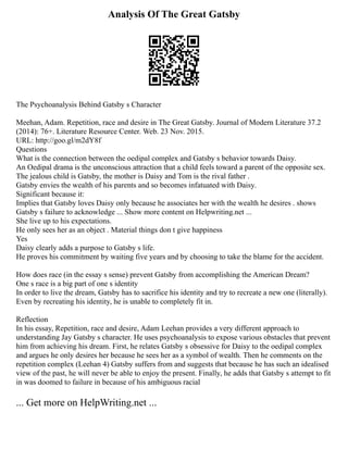 Analysis Of The Great Gatsby
The Psychoanalysis Behind Gatsby s Character
Meehan, Adam. Repetition, race and desire in The Great Gatsby. Journal of Modern Literature 37.2
(2014): 76+. Literature Resource Center. Web. 23 Nov. 2015.
URL: http://goo.gl/m2dY8f
Questions
What is the connection between the oedipal complex and Gatsby s behavior towards Daisy.
An Oedipal drama is the unconscious attraction that a child feels toward a parent of the opposite sex.
The jealous child is Gatsby, the mother is Daisy and Tom is the rival father .
Gatsby envies the wealth of his parents and so becomes infatuated with Daisy.
Significant because it:
Implies that Gatsby loves Daisy only because he associates her with the wealth he desires . shows
Gatsby s failure to acknowledge ... Show more content on Helpwriting.net ...
She live up to his expectations.
He only sees her as an object . Material things don t give happiness
Yes
Daisy clearly adds a purpose to Gatsby s life.
He proves his commitment by waiting five years and by choosing to take the blame for the accident.
How does race (in the essay s sense) prevent Gatsby from accomplishing the American Dream?
One s race is a big part of one s identity
In order to live the dream, Gatsby has to sacrifice his identity and try to recreate a new one (literally).
Even by recreating his identity, he is unable to completely fit in.
Reflection
In his essay, Repetition, race and desire, Adam Leehan provides a very different approach to
understanding Jay Gatsby s character. He uses psychoanalysis to expose various obstacles that prevent
him from achieving his dream. First, he relates Gatsby s obsessive for Daisy to the oedipal complex
and argues he only desires her because he sees her as a symbol of wealth. Then he comments on the
repetition complex (Leehan 4) Gatsby suffers from and suggests that because he has such an idealised
view of the past, he will never be able to enjoy the present. Finally, he adds that Gatsby s attempt to fit
in was doomed to failure in because of his ambiguous racial
... Get more on HelpWriting.net ...
 