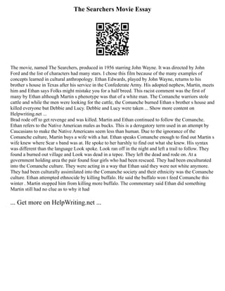 The Searchers Movie Essay
The movie, named The Searchers, produced in 1956 starring John Wayne. It was directed by John
Ford and the list of characters had many stars. I chose this film because of the many examples of
concepts learned in cultural anthropology. Ethan Edwards, played by John Wayne, returns to his
brother s house in Texas after his service in the Confederate Army. His adopted nephew, Martin, meets
him and Ethan says Folks might mistake you for a half breed. This racist comment was the first of
many by Ethan although Martin s phenotype was that of a white man. The Comanche warriors stole
cattle and while the men were looking for the cattle, the Comanche burned Ethan s brother s house and
killed everyone but Debbie and Lucy. Debbie and Lucy were taken ... Show more content on
Helpwriting.net ...
Brad rode off to get revenge and was killed. Martin and Ethan continued to follow the Comanche.
Ethan refers to the Native American males as bucks. This is a derogatory term used in an attempt by
Caucasians to make the Native Americans seem less than human. Due to the ignorance of the
Comanche culture, Martin buys a wife with a hat. Ethan speaks Comanche enough to find out Martin s
wife knew where Scar s band was at. He spoke to her harshly to find out what she knew. His syntax
was different than the language Look spoke. Look ran off in the night and left a trail to follow. They
found a burned out village and Look was dead in a tepee. They left the dead and rode on. At a
government holding area the pair found four girls who had been rescued. They had been enculturated
into the Comanche culture. They were acting in a way that Ethan said they were not white anymore.
They had been culturally assimilated into the Comanche society and their ethnicity was the Comanche
culture. Ethan attempted ethnocide by killing buffalo. He said the buffalo won t feed Comanche this
winter . Martin stopped him from killing more buffalo. The commentary said Ethan did something
Martin still had no clue as to why it had
... Get more on HelpWriting.net ...
 