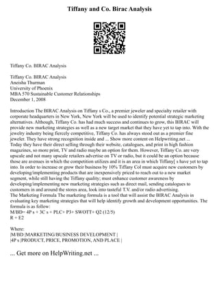 Tiffany and Co. Birac Analysis
Tiffany Co. BIRAC Analysis
Tiffany Co. BIRAC Analysis
Aneisha Thurman
University of Phoenix
MBA 570 Sustainable Customer Relationships
December 1, 2008
Introduction The BIRAC Analysis on Tiffany s Co., a premier jeweler and specialty retailer with
corporate headquarters in New York, New York will be used to identify potential strategic marketing
alternatives. Although, Tiffany Co. has had much success and continues to grow, this BIRAC will
provide new marketing strategies as well as a new target market that they have yet to tap into. With the
jewelry industry being fiercely competitive, Tiffany Co. has always stood out as a premier fine
jeweler. They have strong recognition inside and ... Show more content on Helpwriting.net ...
Today they have their direct selling through their website, catalogues, and print in high fashion
magazines, so more print, TV and radio maybe an option for them. However, Tiffany Co. are very
upscale and not many upscale retailers advertise on TV or radio, but it could be an option because
those are avenues in which the competition utilizes and it is an area in which Tiffany[ s have yet to tap
into. In order to increase or grow their business by 10% Tiffany Col must acquire new customers by
developing/implementing products that are inexpensively priced to reach out to a new market
segment, while still having the Tiffany quality; must enhance customer awareness by
developing/implementing new marketing strategies such as direct mail, sending catalogues to
customers in and around the stores area, look into tasteful T.V. and/or radio advertising.
The Marketing Formula The marketing formula is a tool that will assist the BIRAC Analysis in
evaluating key marketing strategies that will help identify growth and development opportunities. The
formula is as follow:
M/BD= 4P s + 3C s + PLC+ P3+ SWOTT+ Q2 (12/5)
R + E2
Where:
|M/BD |MARKETING/BUSINESS DEVELOPMENT |
|4P s |PRODUCT, PRICE, PROMOTION, AND PLACE |
... Get more on HelpWriting.net ...
 