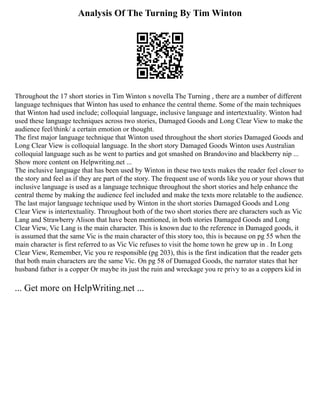 Analysis Of The Turning By Tim Winton
Throughout the 17 short stories in Tim Winton s novella The Turning , there are a number of different
language techniques that Winton has used to enhance the central theme. Some of the main techniques
that Winton had used include; colloquial language, inclusive language and intertextuality. Winton had
used these language techniques across two stories, Damaged Goods and Long Clear View to make the
audience feel/think/ a certain emotion or thought.
The first major language technique that Winton used throughout the short stories Damaged Goods and
Long Clear View is colloquial language. In the short story Damaged Goods Winton uses Australian
colloquial language such as he went to parties and got smashed on Brandovino and blackberry nip ...
Show more content on Helpwriting.net ...
The inclusive language that has been used by Winton in these two texts makes the reader feel closer to
the story and feel as if they are part of the story. The frequent use of words like you or your shows that
inclusive language is used as a language technique throughout the short stories and help enhance the
central theme by making the audience feel included and make the texts more relatable to the audience.
The last major language technique used by Winton in the short stories Damaged Goods and Long
Clear View is intertextuality. Throughout both of the two short stories there are characters such as Vic
Lang and Strawberry Alison that have been mentioned, in both stories Damaged Goods and Long
Clear View, Vic Lang is the main character. This is known due to the reference in Damaged goods, it
is assumed that the same Vic is the main character of this story too, this is because on pg 55 when the
main character is first referred to as Vic Vic refuses to visit the home town he grew up in . In Long
Clear View, Remember, Vic you re responsible (pg 203), this is the first indication that the reader gets
that both main characters are the same Vic. On pg 58 of Damaged Goods, the narrator states that her
husband father is a copper Or maybe its just the ruin and wreckage you re privy to as a coppers kid in
... Get more on HelpWriting.net ...
 