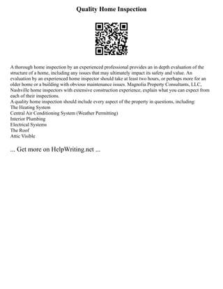 Quality Home Inspection
A thorough home inspection by an experienced professional provides an in depth evaluation of the
structure of a home, including any issues that may ultimately impact its safety and value. An
evaluation by an experienced home inspector should take at least two hours, or perhaps more for an
older home or a building with obvious maintenance issues. Magnolia Property Consultants, LLC,
Nashville home inspectors with extensive construction experience, explain what you can expect from
each of their inspections.
A quality home inspection should include every aspect of the property in questions, including:
The Heating System
Central Air Conditioning System (Weather Permitting)
Interior Plumbing
Electrical Systems
The Roof
Attic Visible
... Get more on HelpWriting.net ...
 