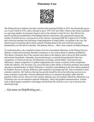Eharmony Case
The Dating Services Industry provides a product that generated $320m in 2015, has historically grown
at a 5 year CAGR of 5.0%, and is forecast to grow 3.9% YoY into 2020. I believe this trend is justified
as a growing number of consumers begin to turn to the internet to look for love. Key Drivers for
growth include the proliferation of broadband internet connections, the exponential increase the
number of mobile devices, increased use of the internet, increasing GDP Per Capita (2.2% CAGR),
and a slowing marriage rate indicating a high proportion of single adults. According to the case, the
attractiveness of meeting others online instead of finding them in the real world has increased
dramatically over the last two decades. The primary drivers ... Show more content on Helpwriting.net
...
As mentioned above, the competitive threat of rivals to incumbent eHarmony in the Dating Services
industry is high and increasing; therefore resulting in a very serious threat to industry profitability.
This threat is primarily due to the constant innovation in the industry that is driven by both internal
and external incumbents. Internally, downward pressure is currently being placed by three key
competitors, (1) InterActiveCorp, (2) eHarmony, (3) Zoosk, and (4) Others. InterActiveCorp,
eHarmony s largest competitor is a global conglomerate this creates a majority of the competition
within the industry. IAC has been very successful due to their ability to monetize products and expand
operations internationally, of which eHarmony is currently contemplating in the four options proposed
by Waldorf. However, the key difference and competitive advantage that IAC fails to maintain is their
customer selection. IAC believes that top line growth should be driven by delivering services to as
many customers as possible, whereas eHarmony believes in maintain the quality rather than the
quantity of their service. However, IAC quickly replicates any new product offered by eHarmony (e.g.
Chemistry.com was developed to replicate eHarmony s three step guided communication). Actions
such as these bypass competitive advantages and facilitate the need for a new way to decrease this
abnormally high
... Get more on HelpWriting.net ...
 