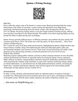 Qantas s Pricing Strategy
PRICING
Prices reflect the unique value of the brand to a certain extent. Brand positioning builds the unique
brand image in the minds of consumers, so price setting and adjustments must adapt brand
positioning, and brand positioning shows the brand s unique value through price (Kotler, 2013, p.
215). For Qantas, the pricing strategy utilises a cost plus margin method of product pricing, offering
lower pricing in accordance to the market demand. The number of travellers requiring Qantas services,
prompt the airline to adjust pricing rates accordingly.
Qantas Airways provides different prices, to different customers, and combines the price setting with
customer needs (Suciu, 2013). The airline uses a full fare policy, for these customers, ... Show more
content on Helpwriting.net ...
84). I would run series of all these media advertisements, highlighting the Qantas inflight facilities and
luxury features available, along with emphasising the airline providing high quality safety and
environmental standards, and customer services. These forms of mass advertising will enable visual
attraction of new and existing customers, towards the premium level of air travel services.
PUBLIC RELATIONS
Marketing requires making public relations a priority to attract consumer attention. In turn, the public
relations promotional tool remains an important option for raising the Qantas Airways reputation.
Public relations, by Qantas, manage publicity directed at financial stakeholders and political bodies,
while promoting the company image and brand. As part of the consumer marketing strategy, Qantas
use brand ambassadors, as a promotional tool, for both global and domestic markets, increasing the
brand value. A popular international superstar, John Travolta signed as the chosen Qantas global
Ambassador at Large (Qantas Airways Limited, 2017).
SPONSORSHIP
In today s society, domestic and international sports are important aspects in majority of people s
everyday lives. Both professional and recreational sports have seen to grow, developing an influence
on the global society. With the sports market expansion, the market competition remains very
... Get more on HelpWriting.net ...
 