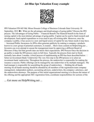 Jet Blue Ipo Valuation Essay example
IPO Valuation FIN 605 Md. Miran Hossain College of Business Colorado State University 10
September, 2012 1. What are the advantages and disadvantages of going public? Discuss the IPO
process. The Advantages of Going Public  Financial Benefit The financial benefit in the form of
raising capital is the most distinct advantage of going public. Capital can be used to fund research and
development, fund capital expenditure or even used to pay off existing debt. Moreover, once the
company is public, it has access to a new and liquid source of capital for any future needs it may have.
 Increased Public Awareness As IPOs often generate publicity by making a company s products
known to a new group of potential customers, it created ... Show more content on Helpwriting.net ...
Investors can even attempt to unseat the management team by approving a different Board of
Directors if they feel that growth rates are below their expectations. IPO Process Once the decision to
go public is made the IPO process starts in full force. Typically the process from start to finish
normally lasts about 3 months. A brief process of implementing an IPO has been described below: 
Select an Investment Bank/ Underwriter The very first step in the IPO process is to select an
investment bank/ underwriter. Throughout the process, the underwriter is responsible for making the
issuance a success. Public offerings can be managed by one underwriter or by multiple managers. The
lead manager is responsible for assembling the group of underwriters.  Holding the all hands
meeting An all hands meeting should be attended by all members of the registration team company
management, independent auditors, accounting advisors, underwriters, the company s attorneys, and
the underwriters attorneys. The purpose of this initial organizational meeting is to discuss the nature of
the offering and the appropriate SEC registration form, coordinate responsibilities for sections of the
... Get more on HelpWriting.net ...
 