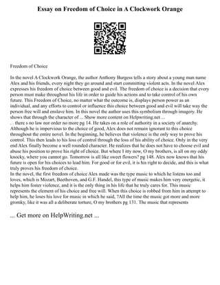Essay on Freedom of Choice in A Clockwork Orange
Freedom of Choice
In the novel A Clockwork Orange, the author Anthony Burgess tells a story about a young man name
Alex and his friends, every night they go around and start committing violent acts. In the novel Alex
expresses his freedom of choice between good and evil. The freedom of choice is a decision that every
person must make throughout his life in order to guide his actions and to take control of his own
future. This Freedom of Choice, no matter what the outcome is, displays person power as an
individual, and any efforts to control or influence this choice between good and evil will take way the
person free will and enslave him. In this novel the author uses this symbolism through imagery. He
shows that through the character of ... Show more content on Helpwriting.net ...
. . there s no law nor order no more pg 14. He takes on a role of authority in a society of anarchy.
Although he is impervious to the choice of good, Alex does not remain ignorant to this choice
throughout the entire novel. In the beginning, he believes that violence is the only way to prove his
control. This then leads to his loss of control through the loss of his ability of choice. Only in the very
end Alex finally become a well rounded character. He realizes that he does not have to choose evil and
abuse his position to prove his right of choice. But where I itty now, O my brothers, is all on my oddy
knocky, where you cannot go. Tomorrow is all like sweet flowers? pg 148. Alex now knows that his
future is open for his choices to lead him. For good or for evil, it is his right to decide, and this is what
truly proves his freedom of choice.
In the novel, the first freedom of choice Alex made was the type music to which he listens too and
loves, which is Mozart, Beethoven, and G.F. Handel, this type of music makes him very energetic, it
helps him foster violence, and it is the only thing in his life that he truly cares for. This music
represents the element of his choice and free will. When this choice is robbed from him in attempt to
help him, he loses his love for music in which he said, ?All the time the music got more and more
gromky, like it was all a deliberate torture, O my brothers pg 131. The music that represents
... Get more on HelpWriting.net ...
 