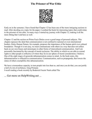 The Prisoner of War Ethic
Early on in the semester, I have found that Chapter 12 has been one of the more intriguing sections to
read. After deciding on a topic for the paper, I combed the book for interesting topics that could relate
to the prisoner of war ethic. In many ways I started my journey with Chapter 12; making it all the
more fitting that I end here as well.
Chapter 12 and the section on Prima Facie Duties cover a good range of personal subjects. This
chapter espouses the ideal that communication is not confined to national or even international
borders. Kales Human Nature, for example, proposes the importance of the human spirit over cultural
boundaries. Though it is not easy, we must communicate with others in a way that does not reflect
back on our own biases and stereotypes in other forms of intercultural communication. And I am
personally fascinated by the concept of moral exclusion. The ability to which we are able to extend
rights to other people is reflective of where they lie in our sphere of moral consideration, I believe.
One of the eight stages of genocide dehumanization comes to mind. As the book notes, this
dehumanization is reflected in communication. Communication, such as propaganda, that lowers the
status of others exemplifies this dehumanization.
We have a tremendous capacity, to turn people into less than us, and once you do that, you can justify
a hell of a lot of awfulness. Greg Pirmann
I recall reading a book recently by Roderick Frazier Nash called The
... Get more on HelpWriting.net ...
 