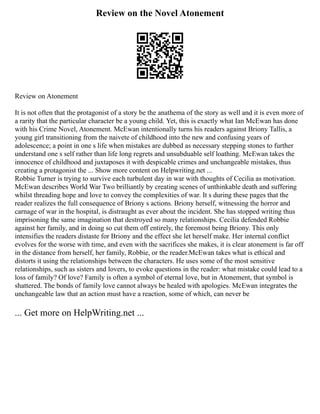 Review on the Novel Atonement
Review on Atonement
It is not often that the protagonist of a story be the anathema of the story as well and it is even more of
a rarity that the particular character be a young child. Yet, this is exactly what Ian McEwan has done
with his Crime Novel, Atonement. McEwan intentionally turns his readers against Briony Tallis, a
young girl transitioning from the naivete of childhood into the new and confusing years of
adolescence; a point in one s life when mistakes are dubbed as necessary stepping stones to further
understand one s self rather than life long regrets and unsubduable self loathing. McEwan takes the
innocence of childhood and juxtaposes it with despicable crimes and unchangeable mistakes, thus
creating a protagonist the ... Show more content on Helpwriting.net ...
Robbie Turner is trying to survive each turbulent day in war with thoughts of Cecilia as motivation.
McEwan describes World War Two brilliantly by creating scenes of unthinkable death and suffering
whilst threading hope and love to convey the complexities of war. It s during these pages that the
reader realizes the full consequence of Briony s actions. Briony herself, witnessing the horror and
carnage of war in the hospital, is distraught as ever about the incident. She has stopped writing thus
imprisoning the same imagination that destroyed so many relationships. Cecilia defended Robbie
against her family, and in doing so cut them off entirely, the foremost being Briony. This only
intensifies the readers distaste for Briony and the effect she let herself make. Her internal conflict
evolves for the worse with time, and even with the sacrifices she makes, it is clear atonement is far off
in the distance from herself, her family, Robbie, or the reader.McEwan takes what is ethical and
distorts it using the relationships between the characters. He uses some of the most sensitive
relationships, such as sisters and lovers, to evoke questions in the reader: what mistake could lead to a
loss of family? Of love? Family is often a symbol of eternal love, but in Atonement, that symbol is
shattered. The bonds of family love cannot always be healed with apologies. McEwan integrates the
unchangeable law that an action must have a reaction, some of which, can never be
... Get more on HelpWriting.net ...
 