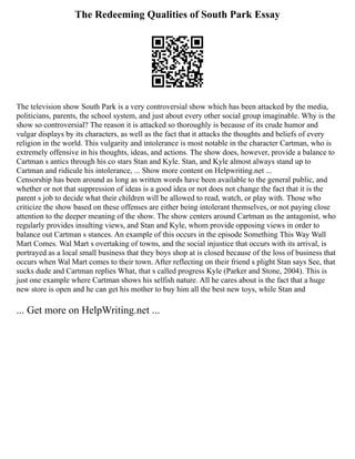 The Redeeming Qualities of South Park Essay
The television show South Park is a very controversial show which has been attacked by the media,
politicians, parents, the school system, and just about every other social group imaginable. Why is the
show so controversial? The reason it is attacked so thoroughly is because of its crude humor and
vulgar displays by its characters, as well as the fact that it attacks the thoughts and beliefs of every
religion in the world. This vulgarity and intolerance is most notable in the character Cartman, who is
extremely offensive in his thoughts, ideas, and actions. The show does, however, provide a balance to
Cartman s antics through his co stars Stan and Kyle. Stan, and Kyle almost always stand up to
Cartman and ridicule his intolerance, ... Show more content on Helpwriting.net ...
Censorship has been around as long as written words have been available to the general public, and
whether or not that suppression of ideas is a good idea or not does not change the fact that it is the
parent s job to decide what their children will be allowed to read, watch, or play with. Those who
criticize the show based on these offenses are either being intolerant themselves, or not paying close
attention to the deeper meaning of the show. The show centers around Cartman as the antagonist, who
regularly provides insulting views, and Stan and Kyle, whom provide opposing views in order to
balance out Cartman s stances. An example of this occurs in the episode Something This Way Wall
Mart Comes. Wal Mart s overtaking of towns, and the social injustice that occurs with its arrival, is
portrayed as a local small business that they boys shop at is closed because of the loss of business that
occurs when Wal Mart comes to their town. After reflecting on their friend s plight Stan says See, that
sucks dude and Cartman replies What, that s called progress Kyle (Parker and Stone, 2004). This is
just one example where Cartman shows his selfish nature. All he cares about is the fact that a huge
new store is open and he can get his mother to buy him all the best new toys, while Stan and
... Get more on HelpWriting.net ...
 