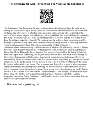 The Existence Of God. Throughout The Years As Human Beings
The Existence of God Throughout the years as human beings keep learning about the world we are
finding out that we are living in a world where evil surrounds us. This belief conflicts with the beliefs
of theism, one who believes in a God or Gods, especially a personal God who s in control of the
world. If there was an all powerful, all knowing, and all good God, then he should have the knowledge
that there s evil in the world, he should have the benevolence to want to stop the evil, and he should
have the ability to make the evil vanish. We can know that the problem of evil exists in the world by
having to experience it only a few times and the suffering caused by this evil is something no human
would want happening to them. The ... Show more content on Helpwriting.net ...
An uncontrollable and unnecessary evil is the example of all powerful, all knowing, and all evil being
known as Satan. Some try to justify evil by blaming it on Satan. God doesn t create evil; Satan does
(taken from Doing Philosophy, Lewis Vaughn). This argument helps solidify the theistic beliefs that
there s an all powerful, all knowing, and all good God who is aware of how much evils is brought in
the world by humans and is able to control it and keep it in equilibrium with the good. If we were
controlled by a force beyond our control like God, then we would be perfectly good beings who would
always choose the good decision over the evil one. Some of the evil in this world is said to be caused
by humans and the choices we choose. This is implemented that we live in a world where our actions
aren t constrained by any limiting factor, meaning we have the freewill to choose to act on our own
moral values and choose between evil or good. These people believe that, the price we pay for having
free will is the existence of evil (taken from Doing Philosophy, Lewis Vaughn). Although some argue
that, a being who has free will and yet always choose the good does not seem to be logically
impossible (taken from Doing Philosophy, Lewis Vaughn) we get a sense that we aren t born that way
since we all were raised with different
... Get more on HelpWriting.net ...
 
