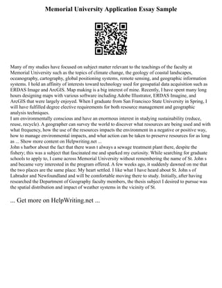 Memorial University Application Essay Sample
Many of my studies have focused on subject matter relevant to the teachings of the faculty at
Memorial University such as the topics of climate change, the geology of coastal landscapes,
oceanography, cartography, global positioning systems, remote sensing, and geographic information
systems. I hold an affinity of interests toward technology used for geospatial data acquisition such as
ERDAS Image and ArcGIS. Map making is a big interest of mine. Recently, I have spent many long
hours designing maps with various software including Adobe Illustrator, ERDAS Imagine, and
ArcGIS that were largely enjoyed. When I graduate from San Francisco State University in Spring, I
will have fulfilled degree elective requirements for both resource management and geographic
analysis techniques.
I am environmentally conscious and have an enormous interest in studying sustainability (reduce,
reuse, recycle). A geographer can survey the world to discover what resources are being used and with
what frequency, how the use of the resources impacts the environment in a negative or positive way,
how to manage environmental impacts, and what action can be taken to preserve resources for as long
as ... Show more content on Helpwriting.net ...
John s harbor about the fact that there wasn t always a sewage treatment plant there, despite the
fishery; this was a subject that fascinated me and sparked my curiosity. While searching for graduate
schools to apply to, I came across Memorial University without remembering the name of St. John s
and became very interested in the program offered. A few weeks ago, it suddenly dawned on me that
the two places are the same place. My heart settled. I like what I have heard about St. John s of
Labrador and Newfoundland and will be comfortable moving there to study. Initially, after having
researched the Department of Geography faculty members, the thesis subject I desired to pursue was
the spatial distribution and impact of weather systems in the vicinity of St.
... Get more on HelpWriting.net ...
 