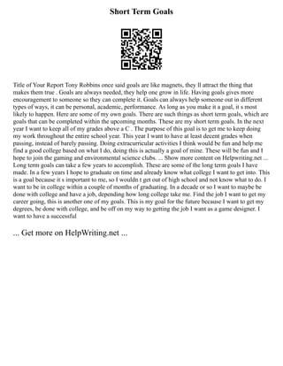 Short Term Goals
Title of Your Report Tony Robbins once said goals are like magnets, they ll attract the thing that
makes them true . Goals are always needed, they help one grow in life. Having goals gives more
encouragement to someone so they can complete it. Goals can always help someone out in different
types of ways, it can be personal, academic, performance. As long as you make it a goal, it s most
likely to happen. Here are some of my own goals. There are such things as short term goals, which are
goals that can be completed within the upcoming months. These are my short term goals. In the next
year I want to keep all of my grades above a C . The purpose of this goal is to get me to keep doing
my work throughout the entire school year. This year I want to have at least decent grades when
passing, instead of barely passing. Doing extracurricular activities I think would be fun and help me
find a good college based on what I do, doing this is actually a goal of mine. These will be fun and I
hope to join the gaming and environmental science clubs. ... Show more content on Helpwriting.net ...
Long term goals can take a few years to accomplish. These are some of the long term goals I have
made. In a few years I hope to graduate on time and already know what college I want to get into. This
is a goal because it s important to me, so I wouldn t get out of high school and not know what to do. I
want to be in college within a couple of months of graduating. In a decade or so I want to maybe be
done with college and have a job, depending how long college take me. Find the job I want to get my
career going, this is another one of my goals. This is my goal for the future because I want to get my
degrees, be done with college, and be off on my way to getting the job I want as a game designer. I
want to have a successful
... Get more on HelpWriting.net ...
 