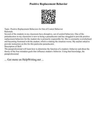 Positive Replacement Behavior
Topic: Positive Replacement Behaviors for Out of Control Behavior
Rationale
Several of the students in my classroom have disruptive, out of control behaviors. One of the
paraeducators in my classroom is new to being a paraeducator and has struggled to provide positive
replacement behaviors for the student she is primarily responsible for. She is constantly overwhelmed
and becoming frustrated with the student, which is making the situation worse. My teacher asked to
provide instruction on this for this particular paraeducator.
Description of Skill
The paraprofessional will learn how to determine the function of a student s behavior and about the
theory of the four mistaken goals that influence student s behavior. Using that knowledge, the
paraprofessional
... Get more on HelpWriting.net ...
 