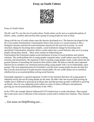 Essay on Youth Culture
Essay on Youth Culture
The 60 s and 70 s saw the rise of youth culture. Youth culture can be seen as a particular pattern of
beliefs, values, symbols and activities that a group of young people are seen to share.
Along with the rise of youth culture came the theories developed on it. The theories developed in the
60 s were mainly functionalism. Functionalists believe that society or a social structure is like a
biological structure and that all social institutions function for the survival of society. As social
structures change by becoming more complex, social institutions change by becoming more
specialised. Functionalists, therefore, believe youth culture has a social function; they see it as young
people solving there shared ... Show more content on Helpwriting.net ...
Functionalists like Eisenstadt explain social institutions in terms of social problems and cultural
solutions. The youth problem lies in young peoples marginal status, youth culture eases the resulting
anxieties and uncertainties. His argument is that in meeting young peoples needs, youth culture has the
general function of smoothing the transition from child to adult. He believes that the most important
function for its members was emotional and providing young people with a set of relationships, (peer
groups.) The most important point for Eisenstadt is not that some young people become deviants but
that even the most deviant of youths become normal adults. He saw youth culture not as a political
rebellion but as an essential problem solving social function.
Eisenstadts argument is a general argument. It refers to the transition that faces all young people in
industrial society but not all young people are the same. He didn t take into account that growing up
middle class is different to growing up working class and that growing up male is different to growing
up female. Also, he was explaining youth culture in a time of relative affluence and optimism,
growing up was not particularly problematic in the 1950 s.
In the 1970 s the strongly Marxist influenced CCCS related class to youth subcultures. They argued
that youth styles were a reflection of the economic system and its related class relations. They claimed
that
... Get more on HelpWriting.net ...
 