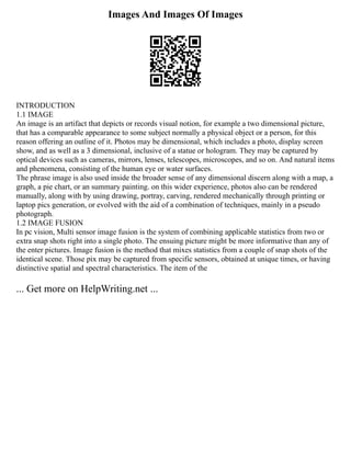 Images And Images Of Images
INTRODUCTION
1.1 IMAGE
An image is an artifact that depicts or records visual notion, for example a two dimensional picture,
that has a comparable appearance to some subject normally a physical object or a person, for this
reason offering an outline of it. Photos may be dimensional, which includes a photo, display screen
show, and as well as a 3 dimensional, inclusive of a statue or hologram. They may be captured by
optical devices such as cameras, mirrors, lenses, telescopes, microscopes, and so on. And natural items
and phenomena, consisting of the human eye or water surfaces.
The phrase image is also used inside the broader sense of any dimensional discern along with a map, a
graph, a pie chart, or an summary painting. on this wider experience, photos also can be rendered
manually, along with by using drawing, portray, carving, rendered mechanically through printing or
laptop pics generation, or evolved with the aid of a combination of techniques, mainly in a pseudo
photograph.
1.2 IMAGE FUSION
In pc vision, Multi sensor image fusion is the system of combining applicable statistics from two or
extra snap shots right into a single photo. The ensuing picture might be more informative than any of
the enter pictures. Image fusion is the method that mixes statistics from a couple of snap shots of the
identical scene. Those pix may be captured from specific sensors, obtained at unique times, or having
distinctive spatial and spectral characteristics. The item of the
... Get more on HelpWriting.net ...
 