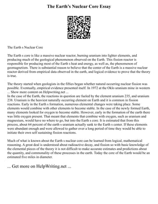 The Earth’s Nuclear Core Essay
The Earth s Nuclear Core
The Earth s core is like a massive nuclear reactor, burning uranium into lighter elements, and
producing much of the geological phenomenon observed on the Earth. This fission reactor is
responsible for producing most of the Earth s heat and energy, as well as, the phenomenon of
geomagnetism. There is substantial reason to believe that the center of the Earth is a massive nuclear
reactor derived from empirical data observed in the earth, and logical evidence to prove that the theory
is true.
The theory started when geologists in the fifties began whether natural occurring nuclear fission was
possible. Eventually, empirical evidence presented itself. In 1972 at the Oklo uranium mine in western
... Show more content on Helpwriting.net ...
In the case of the Earth, the reactions in question are fueled by the element uranium 235, and uranium
238. Uranium is the heaviest naturally occurring element on Earth and it is common in fission
reactions. Early in the Earth s formation, numerous elemental changes were taking place. Some
elements would combine with other elements to become stable. In the case of the newly formed Earth,
many elements looked for oxygen to become stable. However, early in the formation of the earth there
was little oxygen present. That meant that elements that combine with oxygen, such as uranium and
magnesium, would have no where to go, but into the Earth s core. It is estimated that from this
process, about 64 percent of the earth s uranium actually sank to the Earth s center. If these elements
were abundant enough and were allowed to gather over a long period of time they would be able to
initiate their own self sustaining fission reactions.
Much of what is known about the Earth s nuclear core can be learned from logical, mathematical
reasoning. A great deal is understood about radioactive decay, and fission so with basic knowledge of
the elemental pieces of the theory it is not difficult to make accurate estimates and predictions about
the quantity, and commonality of these processes in the earth. Today the core of the Earth would be an
estimated five miles in diameter.
... Get more on HelpWriting.net ...
 