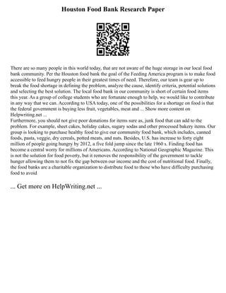 Houston Food Bank Research Paper
There are so many people in this world today, that are not aware of the huge storage in our local food
bank community. Per the Houston food bank the goal of the Feeding America program is to make food
accessible to feed hungry people in their greatest times of need. Therefore, our team is gear up to
break the food shortage in defining the problem, analyze the cause, identify criteria, potential solutions
and selecting the best solution. The local food bank in our community is short of certain food items
this year. As a group of college students who are fortunate enough to help, we would like to contribute
in any way that we can. According to USA today, one of the possibilities for a shortage on food is that
the federal government is buying less fruit, vegetables, meat and ... Show more content on
Helpwriting.net ...
Furthermore, you should not give poor donations for items sure as, junk food that can add to the
problem. For example, sheet cakes, holiday cakes, sugary sodas and other processed bakery items. Our
group is looking to purchase healthy food to give our community food bank, which includes, canned
foods, pasta, veggie, dry cereals, potted meats, and nuts. Besides, U.S. has increase to forty eight
million of people going hungry by 2012, a five fold jump since the late 1960 s. Finding food has
become a central worry for millions of Americans. According to National Geographic Magazine. This
is not the solution for food poverty, but it removes the responsibility of the government to tackle
hunger allowing them to not fix the gap between our income and the cost of nutritional food. Finally,
the food banks are a charitable organization to distribute food to those who have difficulty purchasing
food to avoid
... Get more on HelpWriting.net ...
 