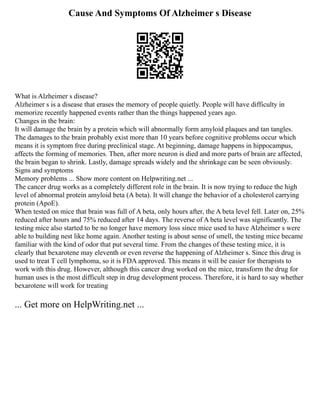 Cause And Symptoms Of Alzheimer s Disease
What is Alzheimer s disease?
Alzheimer s is a disease that erases the memory of people quietly. People will have difficulty in
memorize recently happened events rather than the things happened years ago.
Changes in the brain:
It will damage the brain by a protein which will abnormally form amyloid plaques and tan tangles.
The damages to the brain probably exist more than 10 years before cognitive problems occur which
means it is symptom free during preclinical stage. At beginning, damage happens in hippocampus,
affects the forming of memories. Then, after more neuron is died and more parts of brain are affected,
the brain began to shrink. Lastly, damage spreads widely and the shrinkage can be seen obviously.
Signs and symptoms
Memory problems ... Show more content on Helpwriting.net ...
The cancer drug works as a completely different role in the brain. It is now trying to reduce the high
level of abnormal protein amyloid beta (A beta). It will change the behavior of a cholesterol carrying
protein (ApoE).
When tested on mice that brain was full of A beta, only hours after, the A beta level fell. Later on, 25%
reduced after hours and 75% reduced after 14 days. The reverse of A beta level was significantly. The
testing mice also started to be no longer have memory loss since mice used to have Alzheimer s were
able to building nest like home again. Another testing is about sense of smell, the testing mice became
familiar with the kind of odor that put several time. From the changes of these testing mice, it is
clearly that bexarotene may eleventh or even reverse the happening of Alzheimer s. Since this drug is
used to treat T cell lymphoma, so it is FDA approved. This means it will be easier for therapists to
work with this drug. However, although this cancer drug worked on the mice, transform the drug for
human uses is the most difficult step in drug development process. Therefore, it is hard to say whether
bexarotene will work for treating
... Get more on HelpWriting.net ...
 