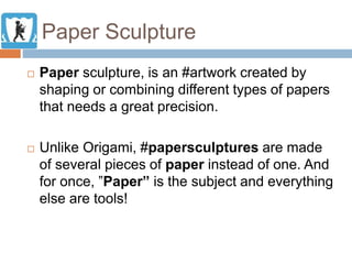 Paper Sculpture
 Paper sculpture, is an #artwork created by
shaping or combining different types of papers
that needs a great precision.
 Unlike Origami, #papersculptures are made
of several pieces of paper instead of one. And
for once, ”Paper” is the subject and everything
else are tools!
 