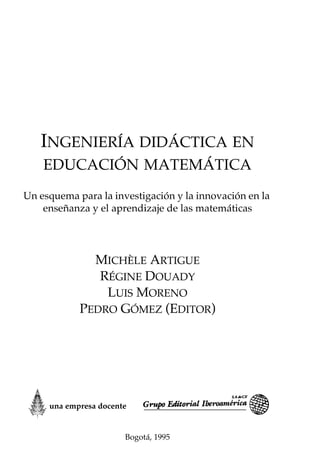 INGENIERÍA DIDÁCTICA EN
EDUCACIÓN MATEMÁTICA
Un esquema para la investigación y la innovación en la
enseñanza y el aprendizaje de las matemáticas
MICHÈLE ARTIGUE
RÉGINE DOUADY
LUIS MORENO
PEDRO GÓMEZ (EDITOR)
Bogotá, 1995
una empresa docente
 