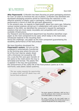 March 2020
1
Why Paperseal® G.Mondini has been focusing on green packaging solutions
for over 10 years to minimize the use of plastic. G.Mondini has identified and
developed packaging solutions aimed at maximizing the reduction in the
effective quantity of plastic used in packaging, without compromising
performance in terms of shelf life and pack appearance.
In the present case, as regards to Paperseal®, about two years ago, following
various market analysis carried out in collaboration with some of the main
players in the GDO, we identified the consumer's request for packaging
solutions that are more easily recyclable and compatible with currently
available infrastructure.
Our Research and Development department has therefore identified virgin
paper as the main component to be used, which today is the most easily
introduced material in the recycling chain.
Hence the challenge; use paper as the main component guaranteeing the
durability performance of the food product.
We have therefore developed the
Paperseal® system: the pre-cut flat
cardboard is automatically transferred
to the forming area where the pre-cut
kit of the liner (barrier plastic sheet
with a thickness not exceeding 100
mic.) cuts the film and upon transfer of
the same to the mold where the tray is
laminated and formed. The plastic film
is applied in the tray and guarantees
the achievement of the useful life of the food product (same as in the
commonly used plastic based systems).
 